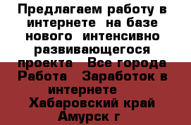 Предлагаем работу в интернете, на базе нового, интенсивно-развивающегося проекта - Все города Работа » Заработок в интернете   . Хабаровский край,Амурск г.